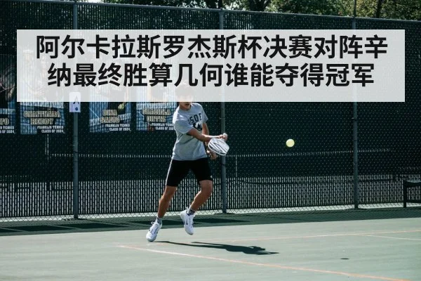 阿尔卡拉斯罗杰斯杯决赛对阵辛纳最终胜算几何谁能夺得冠军
